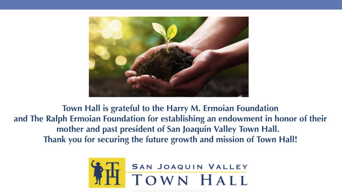 Town Hall is grateful to the Harry M. Ermoian Foundation and the Ralph Ermoian Foundation for establishing an endowment in honor of their mother and past president of San Joaquin Valley Town Hall, Frances F. Ermoian. Thank you for securing the future growth and mission of Town Hall. 